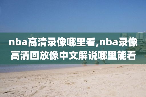 nba高清录像哪里看,nba录像高清回放像中文解说哪里能看