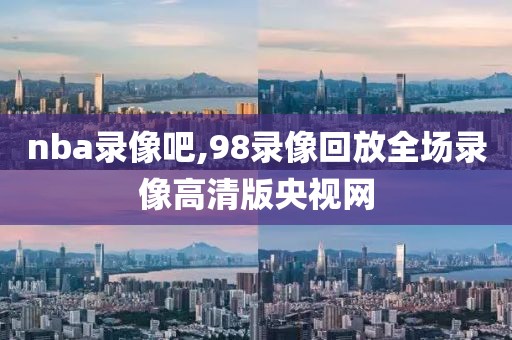 nba录像吧,98录像回放全场录像高清版央视网