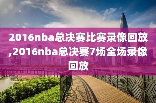 2016nba总决赛比赛录像回放,2016nba总决赛7场全场录像回放