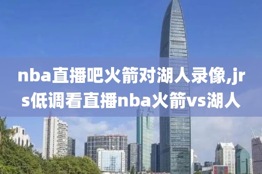 nba直播吧火箭对湖人录像,jrs低调看直播nba火箭vs湖人