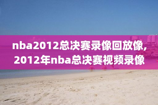 nba2012总决赛录像回放像,2012年nba总决赛视频录像