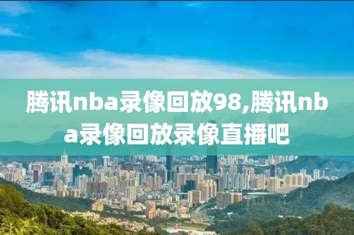 腾讯nba录像回放98,腾讯nba录像回放录像直播吧