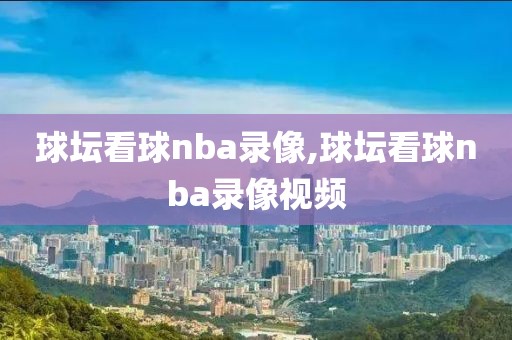 球坛看球nba录像,球坛看球nba录像视频