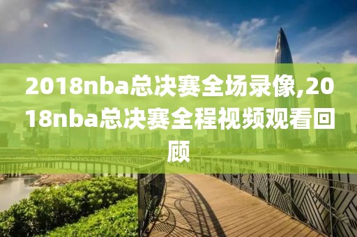 2018nba总决赛全场录像,2018nba总决赛全程视频观看回顾