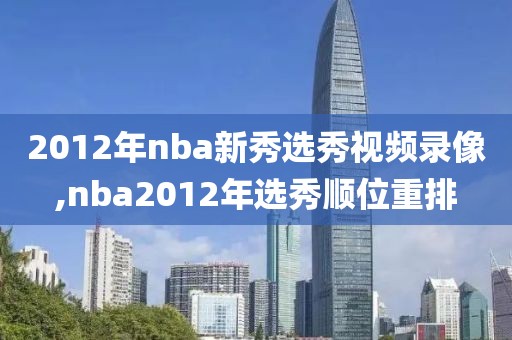 2012年nba新秀选秀视频录像,nba2012年选秀顺位重排