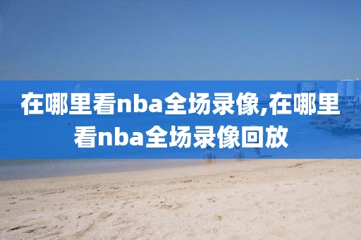 在哪里看nba全场录像,在哪里看nba全场录像回放