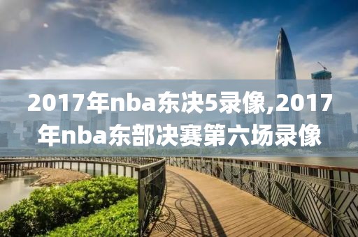 2017年nba东决5录像,2017年nba东部决赛第六场录像