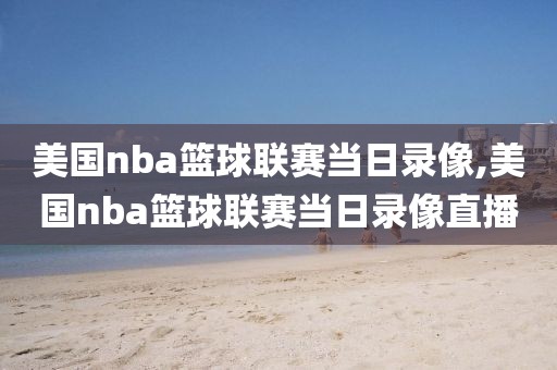 美国nba篮球联赛当日录像,美国nba篮球联赛当日录像直播