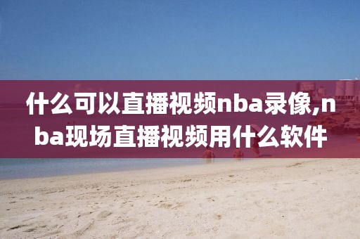 什么可以直播视频nba录像,nba现场直播视频用什么软件