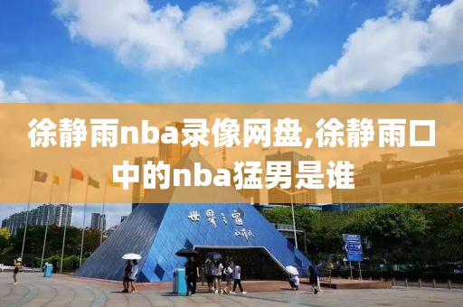 徐静雨nba录像网盘,徐静雨口中的nba猛男是谁