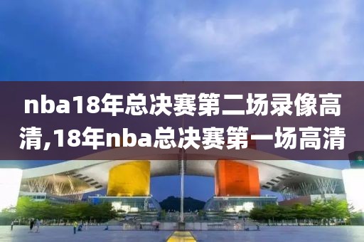 nba18年总决赛第二场录像高清,18年nba总决赛第一场高清