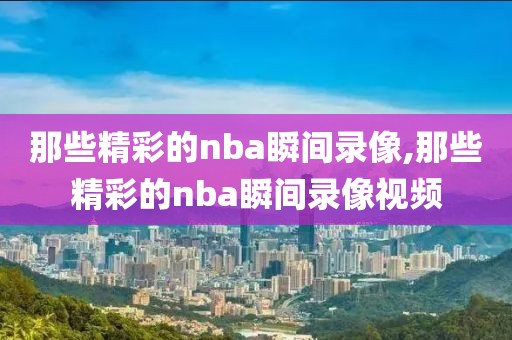 那些精彩的nba瞬间录像,那些精彩的nba瞬间录像视频