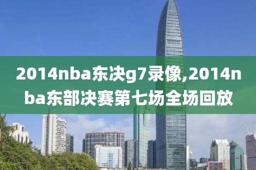 2014nba东决g7录像,2014nba东部决赛第七场全场回放
