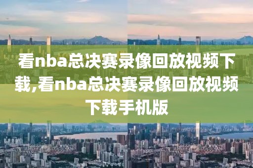 看nba总决赛录像回放视频下载,看nba总决赛录像回放视频下载手机版