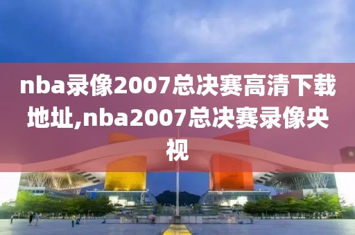 nba录像2007总决赛高清下载地址,nba2007总决赛录像央视
