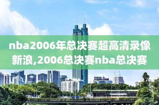 nba2006年总决赛超高清录像新浪,2006总决赛nba总决赛