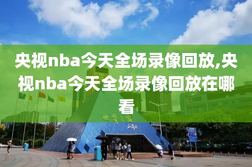 央视nba今天全场录像回放,央视nba今天全场录像回放在哪看