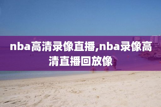 nba高清录像直播,nba录像高清直播回放像