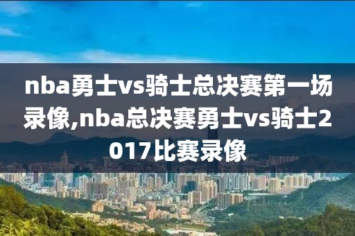 nba勇士vs骑士总决赛第一场录像,nba总决赛勇士vs骑士2017比赛录像