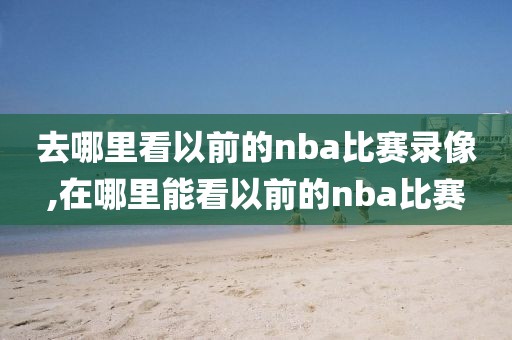 去哪里看以前的nba比赛录像,在哪里能看以前的nba比赛