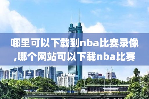 哪里可以下载到nba比赛录像,哪个网站可以下载nba比赛