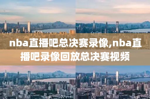 nba直播吧总决赛录像,nba直播吧录像回放总决赛视频
