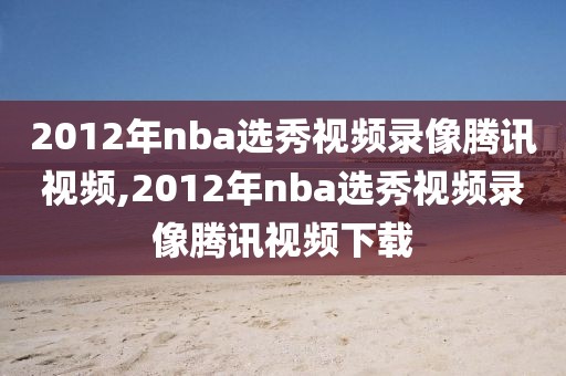 2012年nba选秀视频录像腾讯视频,2012年nba选秀视频录像腾讯视频下载