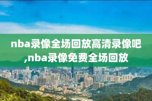 nba录像全场回放高清录像吧,nba录像免费全场回放