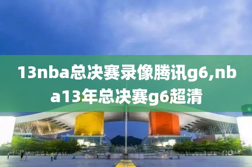 13nba总决赛录像腾讯g6,nba13年总决赛g6超清