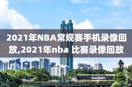 2021年NBA常规赛手机录像回放,2021年nba 比赛录像回放