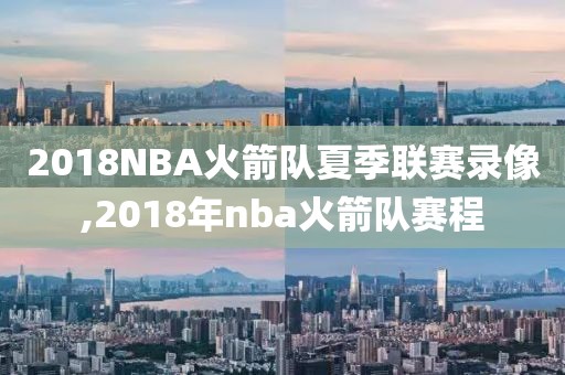 2018NBA火箭队夏季联赛录像,2018年nba火箭队赛程