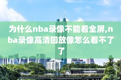为什么nba录像不能看全屏,nba录像高清回放像怎么看不了了