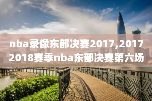 nba录像东部决赛2017,20172018赛季nba东部决赛第六场