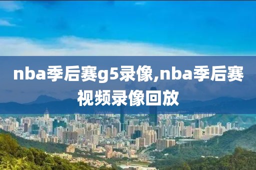 nba季后赛g5录像,nba季后赛视频录像回放