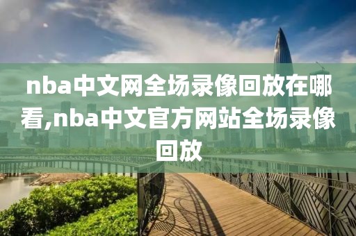 nba中文网全场录像回放在哪看,nba中文官方网站全场录像回放
