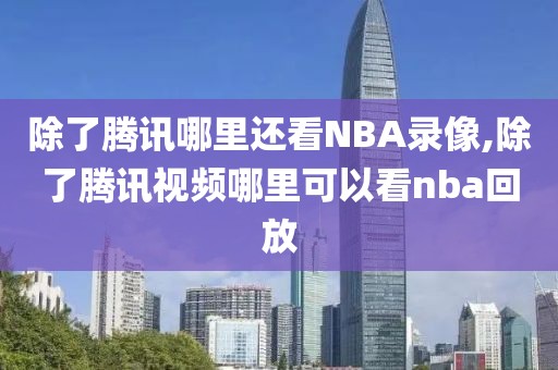 除了腾讯哪里还看NBA录像,除了腾讯视频哪里可以看nba回放