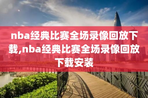 nba经典比赛全场录像回放下载,nba经典比赛全场录像回放下载安装