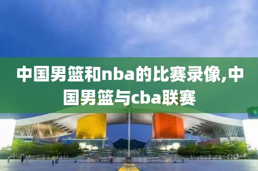 中国男篮和nba的比赛录像,中国男篮与cba联赛