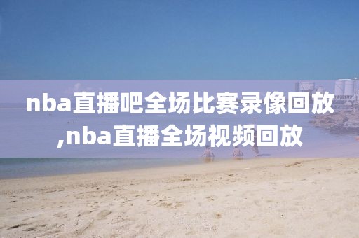 nba直播吧全场比赛录像回放,nba直播全场视频回放