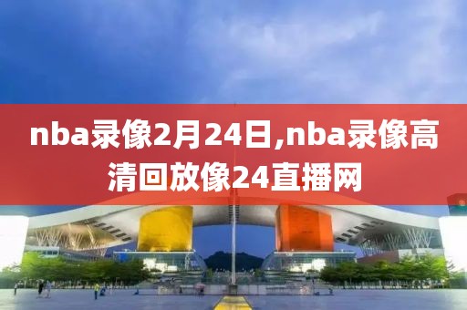nba录像2月24日,nba录像高清回放像24直播网