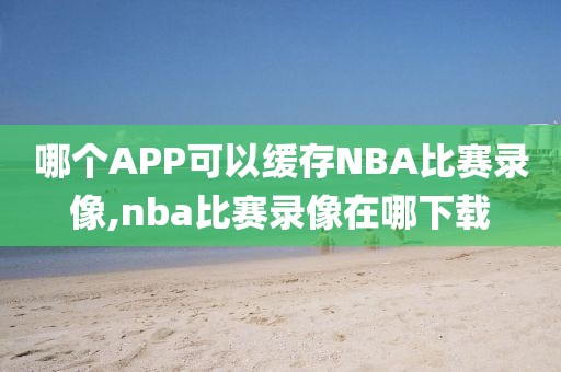 哪个APP可以缓存NBA比赛录像,nba比赛录像在哪下载