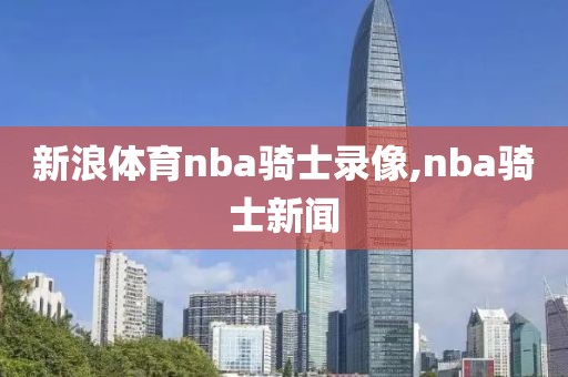 新浪体育nba骑士录像,nba骑士新闻
