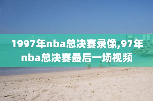 1997年nba总决赛录像,97年nba总决赛最后一场视频
