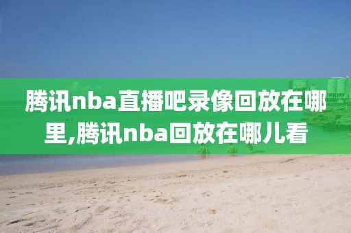 腾讯nba直播吧录像回放在哪里,腾讯nba回放在哪儿看