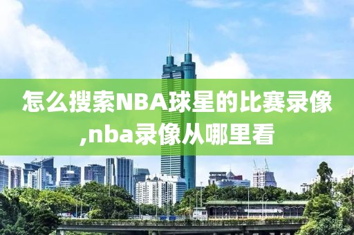 怎么搜索NBA球星的比赛录像,nba录像从哪里看
