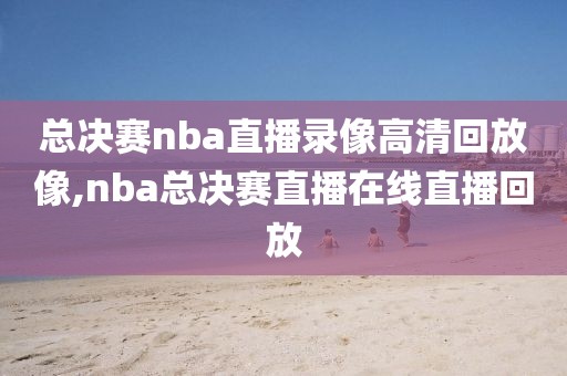 总决赛nba直播录像高清回放像,nba总决赛直播在线直播回放