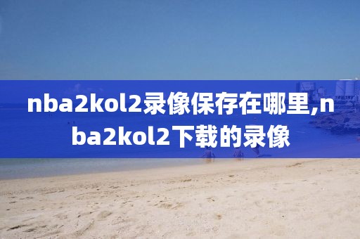 nba2kol2录像保存在哪里,nba2kol2下载的录像