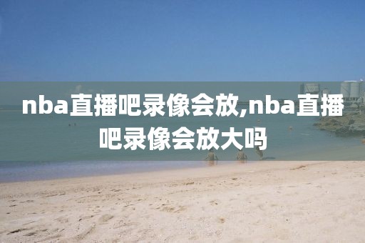 nba直播吧录像会放,nba直播吧录像会放大吗