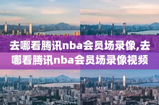 去哪看腾讯nba会员场录像,去哪看腾讯nba会员场录像视频
