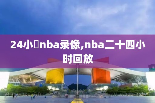 24小時nba录像,nba二十四小时回放